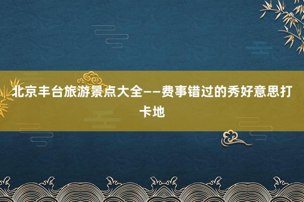 北京丰台旅游景点大全——费事错过的秀好意思打卡地