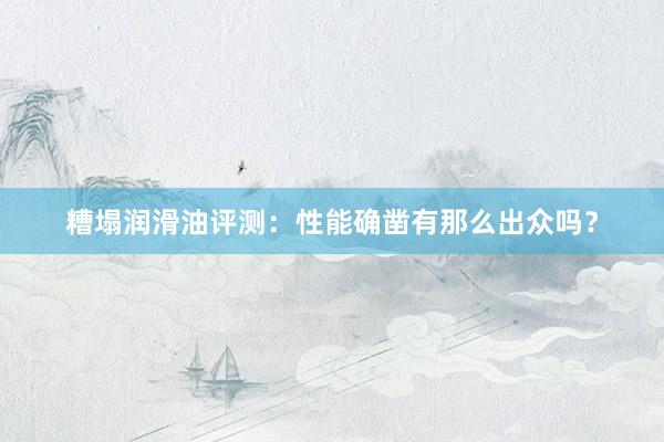 糟塌润滑油评测：性能确凿有那么出众吗？