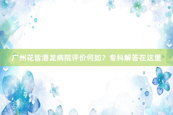 广州花皆港龙病院评价何如？专科解答在这里