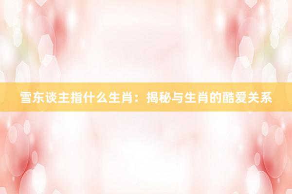 雪东谈主指什么生肖：揭秘与生肖的酷爱关系