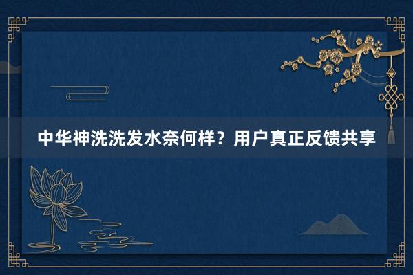 中华神洗洗发水奈何样？用户真正反馈共享