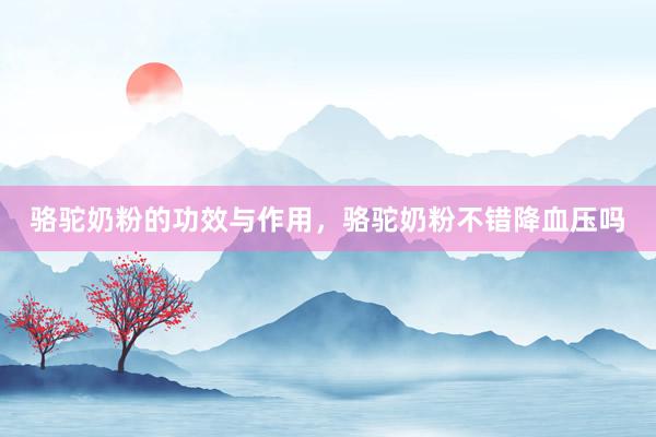 骆驼奶粉的功效与作用，骆驼奶粉不错降血压吗